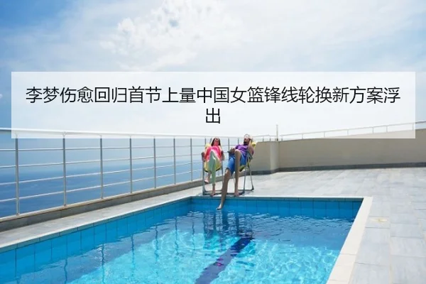 李梦伤愈回归首节上量中国女篮锋线轮换新方案浮出