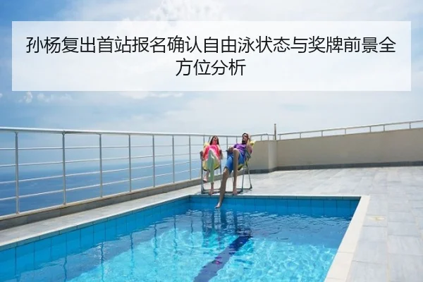 孙杨复出首站报名确认自由泳状态与奖牌前景全方位分析