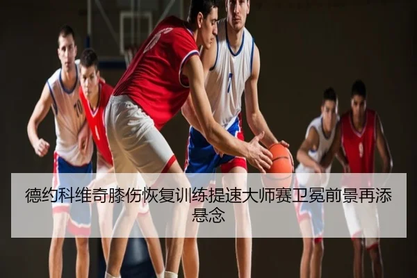 德约科维奇膝伤恢复训练提速大师赛卫冕前景再添悬念